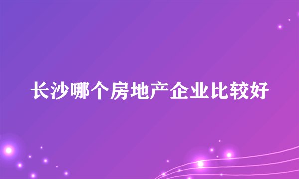 长沙哪个房地产企业比较好