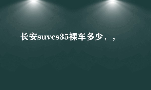 长安suvcs35裸车多少，，