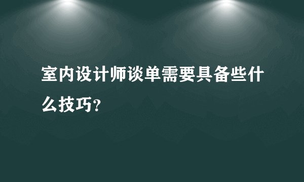 室内设计师谈单需要具备些什么技巧？