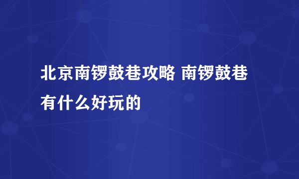 北京南锣鼓巷攻略 南锣鼓巷有什么好玩的