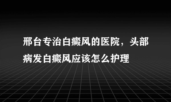 邢台专治白癜风的医院，头部病发白癜风应该怎么护理
