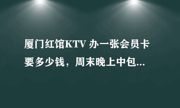 厦门红馆KTV 办一张会员卡要多少钱，周末晚上中包的价格大概多少，周末白天有没有什么消费免包厢费的活动