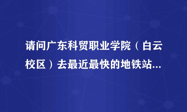 请问广东科贸职业学院（白云校区）去最近最快的地铁站怎么坐车，什么路线？？