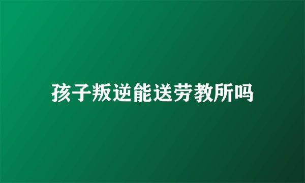 孩子叛逆能送劳教所吗
