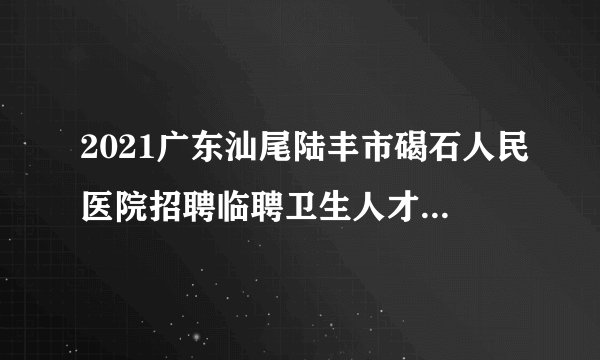 2021广东汕尾陆丰市碣石人民医院招聘临聘卫生人才48人公告