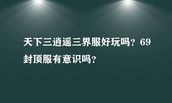 天下三逍遥三界服好玩吗？69封顶服有意识吗？