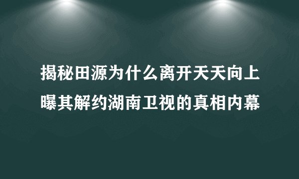 揭秘田源为什么离开天天向上曝其解约湖南卫视的真相内幕