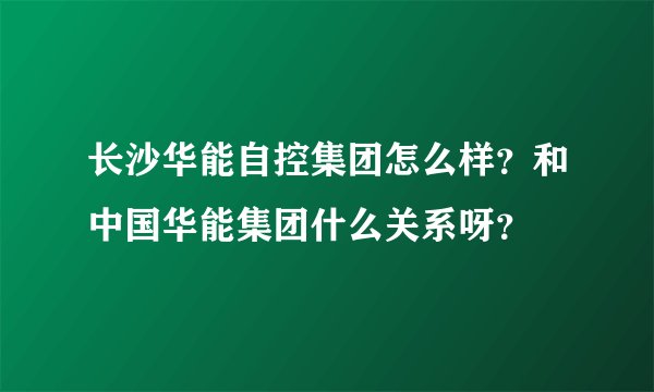 长沙华能自控集团怎么样？和中国华能集团什么关系呀？