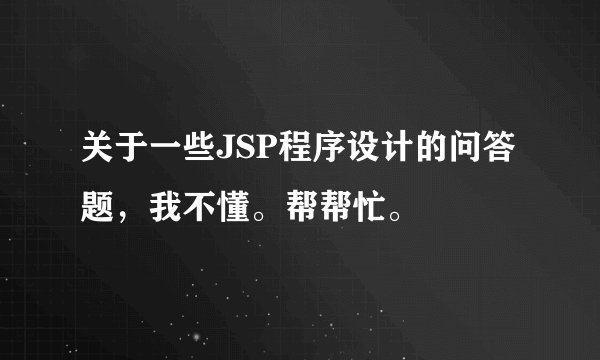 关于一些JSP程序设计的问答题，我不懂。帮帮忙。