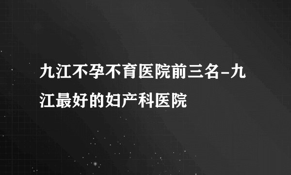 九江不孕不育医院前三名-九江最好的妇产科医院
