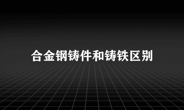 合金钢铸件和铸铁区别