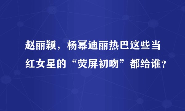 赵丽颖,杨幂迪丽热巴这些当红女星的“荧屏初吻”都给谁?