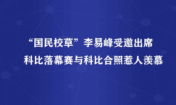 “国民校草”李易峰受邀出席科比落幕赛与科比合照惹人羡慕