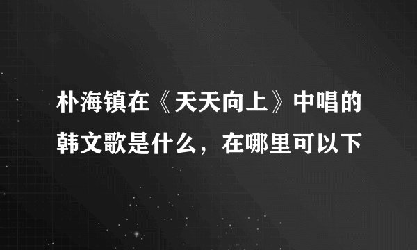 朴海镇在《天天向上》中唱的韩文歌是什么，在哪里可以下