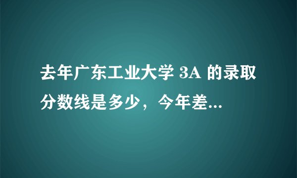 去年广东工业大学 3A 的录取分数线是多少,今年差不多是多少....求助