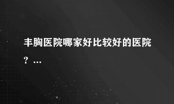 丰胸医院哪家好比较好的医院？...
