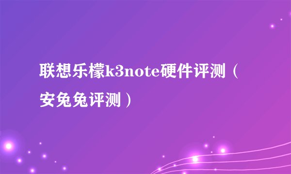 联想乐檬k3note硬件评测（安兔兔评测）