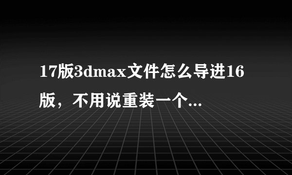 17版3dmax文件怎么导进16版，不用说重装一个16版这么幼稚的答案