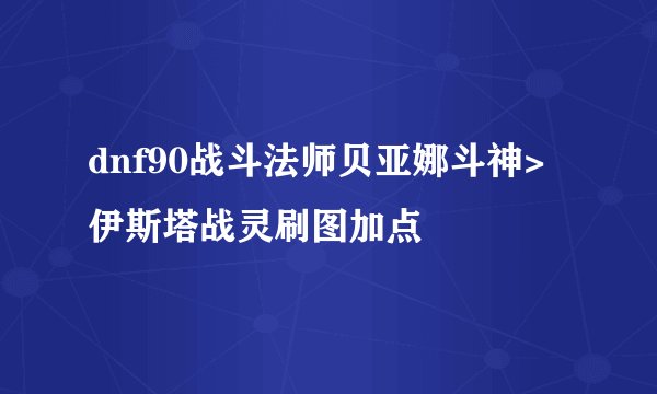 dnf90战斗法师贝亚娜斗神>伊斯塔战灵刷图加点