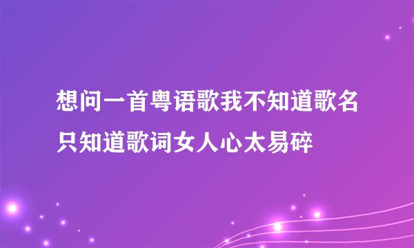 想问一首粤语歌我不知道歌名只知道歌词女人心太易碎