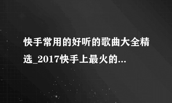 快手常用的好听的歌曲大全精选_2017快手上最火的歌曲有哪些