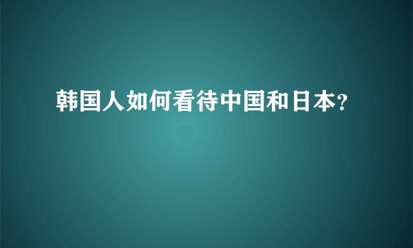 韩国人如何看待中国和日本？