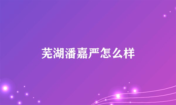 芜湖潘嘉严怎么样