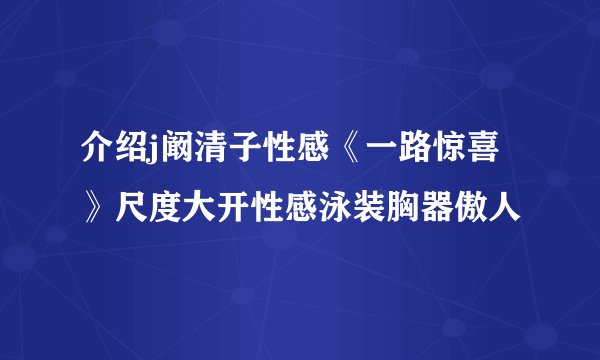 介绍j阚清子性感《一路惊喜》尺度大开性感泳装胸器傲人