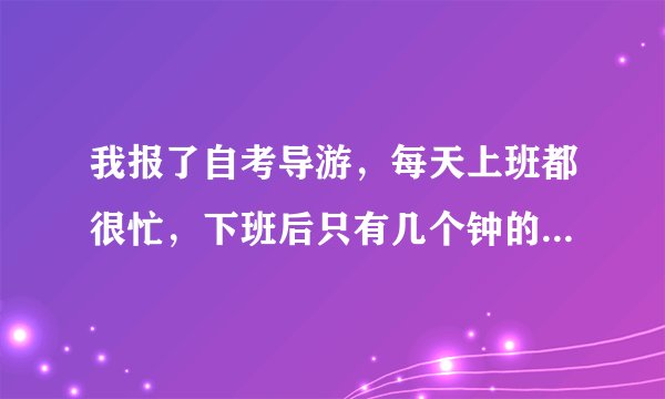 我报了自考导游，每天上班都很忙，下班后只有几个钟的时间看书，10月中旬就要考试，请各位指点我该怎么做