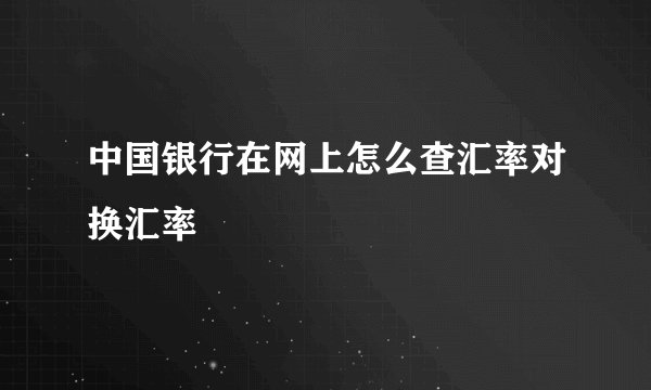 中国银行在网上怎么查汇率对换汇率