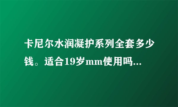 卡尼尔水润凝护系列全套多少钱。适合19岁mm使用吗，那效果怎么样？亲身体会的mm欢迎哦？