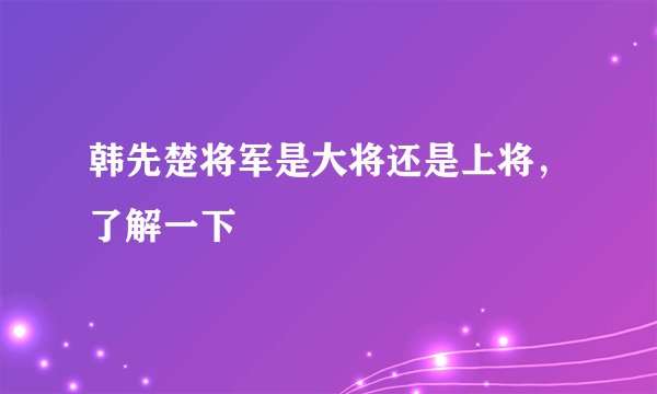 韩先楚将军是大将还是上将，了解一下