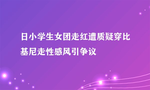 日小学生女团走红遭质疑穿比基尼走性感风引争议