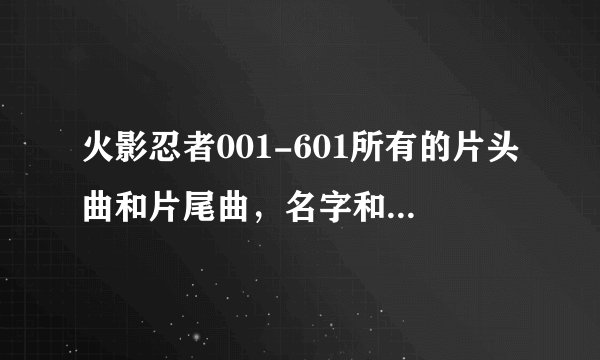 火影忍者001-601所有的片头曲和片尾曲,名字和歌手,标出是第几集到第几集的片头曲和片尾曲,跪求
