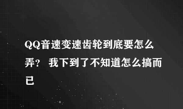 QQ音速变速齿轮到底要怎么弄？ 我下到了不知道怎么搞而已