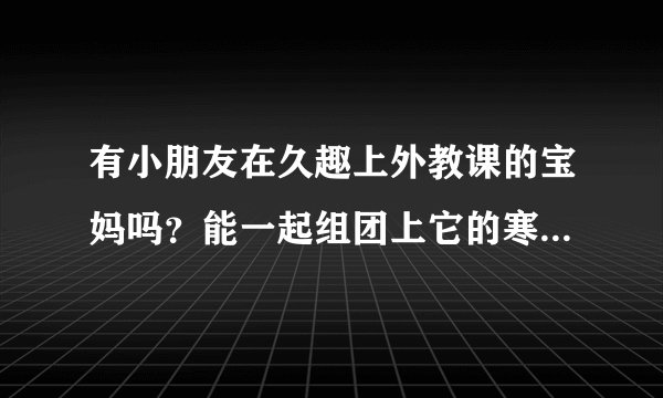 有小朋友在久趣上外教课的宝妈吗？能一起组团上它的寒假福利课吗？