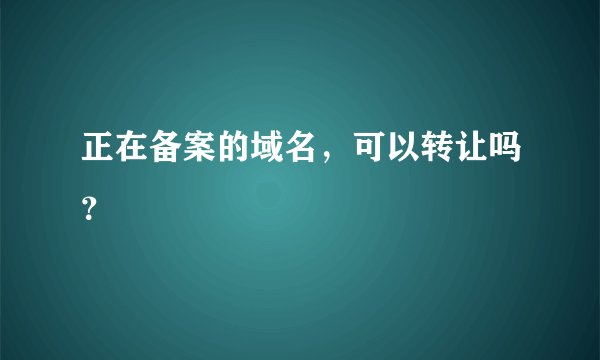 正在备案的域名，可以转让吗？