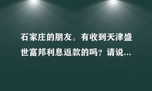 石家庄的朋友。有收到天津盛世富邦利息返款的吗?请说一声 急呀