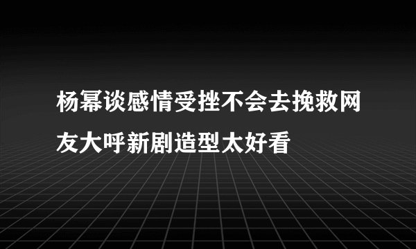 杨幂谈感情受挫不会去挽救网友大呼新剧造型太好看
