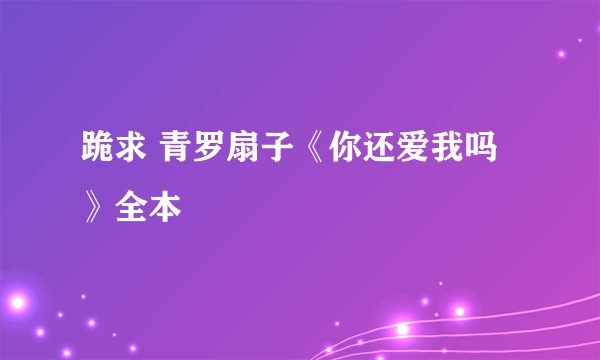 跪求 青罗扇子《你还爱我吗》全本