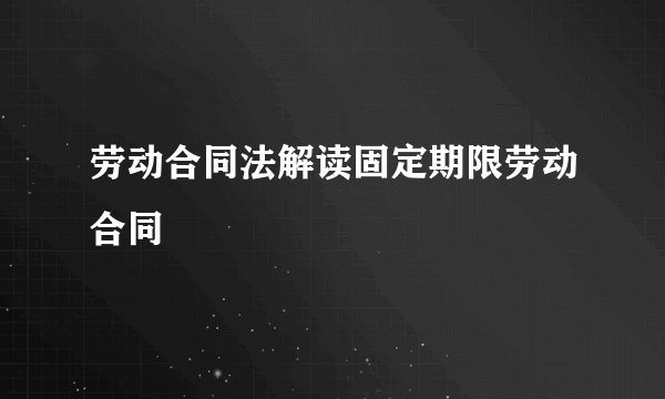 劳动合同法解读固定期限劳动合同