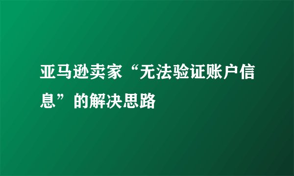 亚马逊卖家“无法验证账户信息”的解决思路