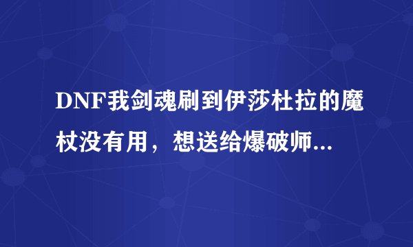 DNF我剑魂刷到伊莎杜拉的魔杖没有用，想送给爆破师，发邮件试过不行，有没有其他方法可以送的
