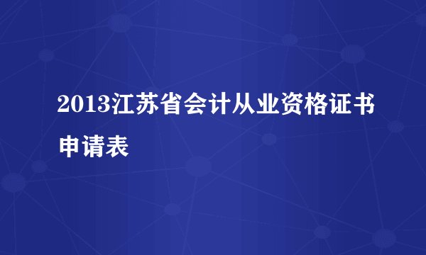 2013江苏省会计从业资格证书申请表