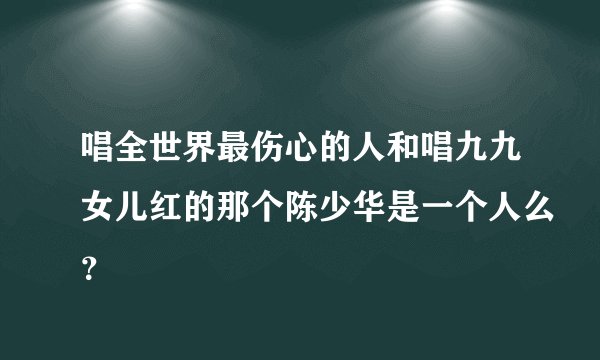 唱全世界最伤心的人和唱九九女儿红的那个陈少华是一个人么？