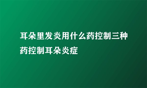 耳朵里发炎用什么药控制三种药控制耳朵炎症