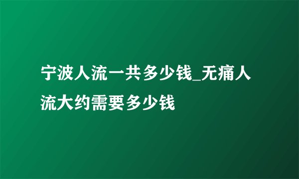 宁波人流一共多少钱_无痛人流大约需要多少钱