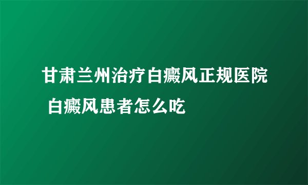 甘肃兰州治疗白癜风正规医院 白癜风患者怎么吃