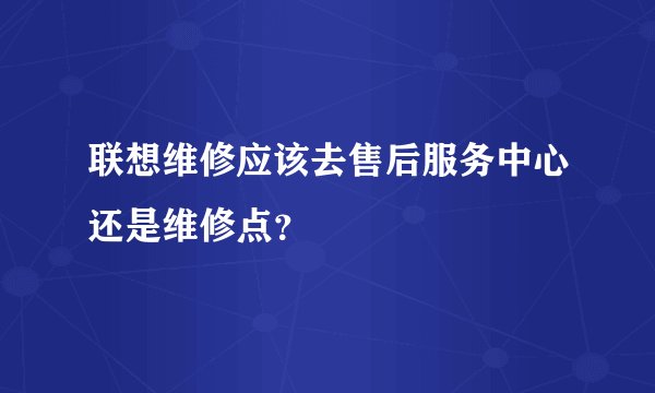联想维修应该去售后服务中心还是维修点？