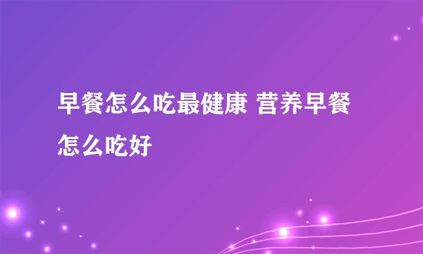 早餐怎么吃最健康 营养早餐怎么吃好